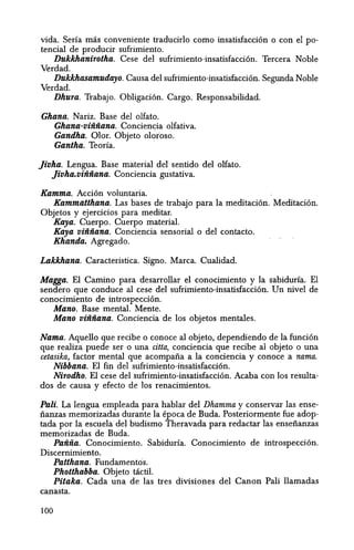 vida. Serfa mas conveniente traducirlo como insatisfacci6n 0 con el po-
tencial de producir sufrimiento.
Dukkhanirotha. Cese del sufrimiento-insatisfacci6n. Tercera Noble
Verdad.
Dukkhasamudayo. Causa del sufrimiento-insatisfacci6n. Segunda Noble
Verdad.
Dhura. Trabajo. Obligacion. Cargo. Responsabilidad.
Ghana. Nariz. Base del olfato.
Ghana-viiiiiana. Conciencia olfativa.
Gandha. Olor. Objeto oloroso.
Gantha. Teorfa.
Jivha. Lengua. Base material del sentido del olfato.
Jivha.viiiiiana. Conciencia gustativa.
Kamma. Accion voluntaria.
Kammatthana. Las bases de trabajo para la meditaci6n. Meditaci6n.
Objetos y ejercicios para meditar.
Kaya. Cuerpo. Cuerpo material.
Kaya viiiiiana. Conciencia sensorial 0 del contacto.
Khanda. Agregado.
Lakkhana. Caracteristica. Signo. Marca. Cualidad.
Magga. El Camino para desarrollar el conocirniento y Ia sabidurfa. El
sendero que conduce al cese del sufrimiento-insatisfacci6n. Un nive! de
conocimiento de introspecci6n.
Mano. Base mental. Mente.
Mano viiiiiana. Conciencia de los objetos mentales.
Nama. Aquello que recibe 0 conoce al objeto, dependiendo de la funci6n
que realiza puede ser 0 una citta, conciencia que recibe al objeto 0 una
cetasika, factor mental que acompafia a la conciencia y conoce a nama.
Nibbana. EI fin del sufrimiento-insatisfaccion.
Nirodho. EI cese del sufrimiento-insatisfacci6n. Acaba con los resulta-
dos de causa y efecto de los renacimientos.
Pali. La lengua emp1eada para hab1ar del Dhamma y conservar las ense-
fianzas memorizadas durante Ia epoca de Buda. Posteriormente fue adop-
tada por la escuela del budismo Theravada para redactar las ensefianzas
memorizadas de Buda.
Paiiiia. Conocimiento. Sabidurfa. Conocimiento de introspeccion.
Discernimiento.
Patthana. Fundamentcis.
Photthabba. Objeto t<ictil.
Pitaka. Cada una de las tres divisiones del Canon Pali llamadas
canasta.
100
 