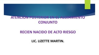 ATENCIÓN POSTERIOR EN EL ALOJAMIENTO
CONJUNTO
RECIEN NACIDO DE ALTO RIESGO
LIC. LIZETTE MARTIN.
 