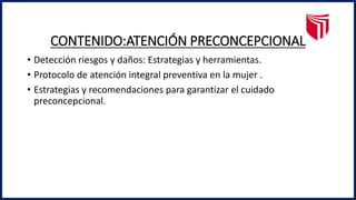 CONTENIDO:ATENCIÓN PRECONCEPCIONAL
• Detección riesgos y daños: Estrategias y herramientas.
• Protocolo de atención integral preventiva en la mujer .
• Estrategias y recomendaciones para garantizar el cuidado
preconcepcional.
 