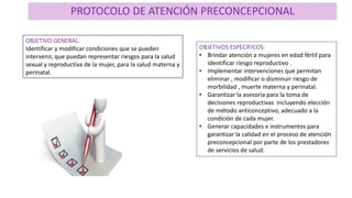PROTOCOLO DE ATENCIÓN PRECONCEPCIONAL
OBJETIVO GENERAL:
Identificar y modificar condiciones que se pueden
intervenir, que puedan representar riesgos para la salud
sexual y reproductiva de la mujer, para la salud materna y
perinatal.
OBJETIVOS ESPECÍFICOS:
• Brindar atención a mujeres en edad fértil para
identificar riesgo reproductivo .
• Implementar intervenciones que permitan
eliminar , modificar o disminuir riesgo de
morbilidad , muerte materna y perinatal.
• Garantizar la asesoría para la toma de
decisiones reproductivas incluyendo elección
de método anticonceptivo, adecuado a la
condición de cada mujer.
• Generar capacidades e instrumentos para
garantizar la calidad en el proceso de atención
preconcepcional por parte de los prestadores
de servicios de salud.
 