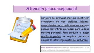 Atención preconcepcional
Conjunto de intervenciones que identifican
condiciones de tipo biológico, hábitos,
comportamientos o condiciones sociales que
puedan convertirse en riesgos para la salud
materno-perinatal. Para producir el mejor
resultado posible, se requiere que estos
riesgos se intervengan antes del embarazo
 