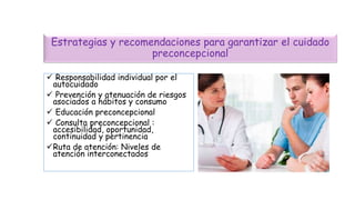 Estrategias y recomendaciones para garantizar el cuidado
preconcepcional
 Responsabilidad individual por el
autocuidado
 Prevención y atenuación de riesgos
asociados a hábitos y consumo
 Educación preconcepcional
 Consulta preconcepcional :
accesibilidad, oportunidad,
continuidad y pertinencia
Ruta de atención: Niveles de
atención interconectados
 