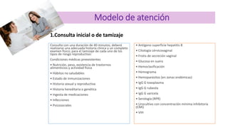 Modelo de atención
1.Consulta inicial o de tamizaje
Consulta con una duración de 40 minutos; deberá
realizarse una adecuada historia clínica y un completo
examen físico; para el tamizaje de cada uno de los
tipos de riesgo reproductivo:
Condiciones médicas preexistentes
• Nutrición, peso, existencia de trastornos
alimenticios y actividad física
• Hábitos no saludables
• Estado de inmunizaciones
• Historia sexual y reproductiva
• Historia hereditaria o genética
• Ingesta de medicaciones
• Infecciones
• Psicosociales
• Antígeno superficie hepatitis B
• Citología cérvicovaginal
• Frotis de secreción vaginal
• Glucosa en suero
• Hemoclasificación
• Hemograma
• Hemoparásitos (en zonas endémicas)
• IgG G toxoplasma
• IgG G rubeola
• IgG G varicela
• Serología (RPR)
• Urocultivo con concentración mínima inhibitoria
(CMI)
• VIH
 