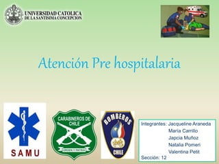 Atención Pre hospitalaria
Integrantes: Jacqueline Araneda
María Carrillo
Japcia Muñoz
Natalia Pomeri
Valentina Petit
Sección: 12
 