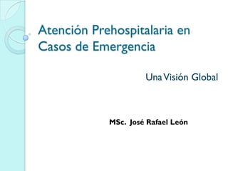 Atención Prehospitalaria en
Casos de Emergencia
UnaVisión Global
MSc. José Rafael León
 