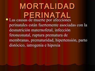 MORTALIDAD
          PERINATAL
 Las causas de muerte por afecciones
 perinatales están fuertemente asociadas con la
 desnutrición maternofetal, infección
 fetoneonatal, ruptura prematura de
 membranas, prematuridad, hipertensión, parto
 distócico, iatrogenia e hipoxia
 
