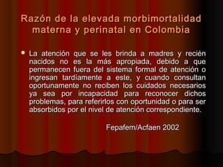 Razón de la elevada morbimortalidad
  materna y perinatal en Colombia

   La atención que se les brinda a madres y recién
    nacidos no es la más apropiada, debido a que
    permanecen fuera del sistema formal de atención o
    ingresan tardíamente a este, y cuando consultan
    oportunamente no reciben los cuidados necesarios
    ya sea por incapacidad para reconocer dichos
    problemas, para referirlos con oportunidad o para ser
    absorbidos por el nivel de atención correspondiente.

                           Fepafem/Acfaen 2002
 