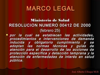 MARCO LEGAL
           Ministerio de Salud
    RESOLUCION NUMERO 00412 DE 2000
               (febrero 25)
   por la cual se establecen las actividades,
    procedimientos e intervenciones de demanda
    inducida y obligatorio cumplimiento y se
    adoptan las normas técnicas y guías de
    atención para el desarrollo de las acciones de
    protección específica y detección temprana y la
    atención de enfermedades de interés en salud
    pública.


                                      José Alberto Ulloque M.D.
 