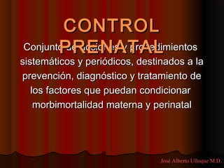 CONTROL
       PRENATAL
Conjunto de acciones y procedimientos
sistemáticos y periódicos, destinados a la
prevención, diagnóstico y tratamiento de
   los factores que puedan condicionar
    morbimortalidad materna y perinatal




                                José Alberto Ulloque M.D.
 