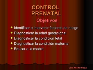 CONTROL
             PRENATAL
                 Objetivos
 Identificar e intervenir factores de riesgo
 Diagnosticar la edad gestacional
 Diagnosticar la condición fetal
 Diagnosticar la condición materna
 Educar a la madre




                                      José Alberto Ulloque
 