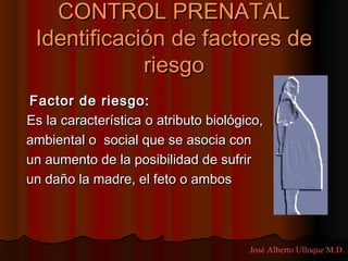 CONTROL PRENATAL
 Identificación de factores de
             riesgo
Factor de riesgo:
Es la característica o atributo biológico,
ambiental o social que se asocia con
un aumento de la posibilidad de sufrir
un daño la madre, el feto o ambos




                                       José Alberto Ulloque M.D.
 