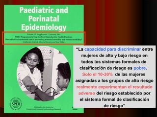 “La capacidad para discriminar entre
   mujeres de alto y bajo riesgo en
   todos los sistemas formales de
  clasificación de riesgo es pobre.
    Solo el 10-30% de las mujeres
asignadas a los grupos de alto riesgo
realmente experimentan el resultado
 adverso del riesgo establecido por
  el sistema formal de clasificación
               de riesgo”
 