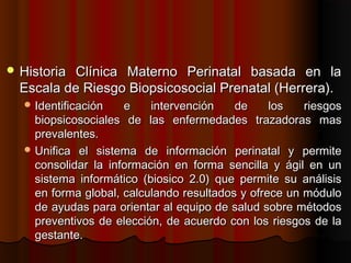  HistoriaClínica Materno Perinatal basada en la
  Escala de Riesgo Biopsicosocial Prenatal (Herrera).
   Identificación   e    intervención    de     los   riesgos
    biopsicosociales de las enfermedades trazadoras mas
    prevalentes.
   Unifica el sistema de información perinatal y permite
    consolidar la información en forma sencilla y ágil en un
    sistema informático (biosico 2.0) que permite su análisis
    en forma global, calculando resultados y ofrece un módulo
    de ayudas para orientar al equipo de salud sobre métodos
    preventivos de elección, de acuerdo con los riesgos de la
    gestante.
 