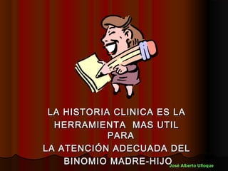 LA HISTORIA CLINICA ES LA
  HERRAMIENTA MAS UTIL
            PARA
LA ATENCIÓN ADECUADA DEL
    BINOMIO MADRE-HIJO Alberto Ulloque
                       José
 