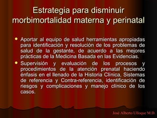 Estrategia para disminuir
morbimortalidad materna y perinatal

   Aportar al equipo de salud herramientas apropiadas
    para identificación y resolución de los problemas de
    salud de la gestante, de acuerdo a las mejores
    prácticas de la Medicina Basada en las Evidencias.
   Supervisión y evaluación de los procesos y
    procedimientos de la atención prenatal haciendo
    énfasis en el llenado de la Historia Clínica, Sistemas
    de referencia y Contra-referencia, identificación de
    riesgos y complicaciones y manejo clínico de los
    casos.


                                           José Alberto Ulloque M.D.
 