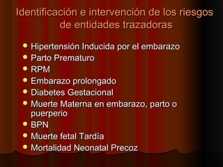 Identificación e intervención de los riesgos
          de entidades trazadoras
  Hipertensión Inducida por el embarazo
  Parto Prematuro
  RPM
  Embarazo prolongado
  Diabetes Gestacional
  Muerte Materna en embarazo, parto o
   puerperio
  BPN
  Muerte fetal Tardía
  Mortalidad Neonatal Precoz
 