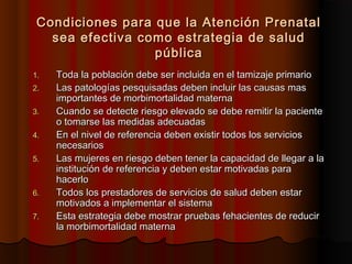 Condiciones para que la Atención Prenatal
   sea efectiva como estrategia de salud
                  pública
1.   Toda la población debe ser incluida en el tamizaje primario
2.   Las patologías pesquisadas deben incluir las causas mas
     importantes de morbimortalidad materna
3.   Cuando se detecte riesgo elevado se debe remitir la paciente
     o tomarse las medidas adecuadas
4.   En el nivel de referencia deben existir todos los servicios
     necesarios
5.   Las mujeres en riesgo deben tener la capacidad de llegar a la
     institución de referencia y deben estar motivadas para
     hacerlo
6.   Todos los prestadores de servicios de salud deben estar
     motivados a implementar el sistema
7.   Esta estrategia debe mostrar pruebas fehacientes de reducir
     la morbimortalidad materna
 