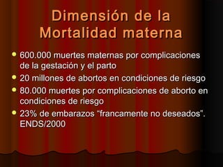 Dimensión de la
      Mortalidad materna
 600.000 muertes maternas por complicaciones
  de la gestación y el parto
 20 millones de abortos en condiciones de riesgo
 80.000 muertes por complicaciones de aborto en
  condiciones de riesgo
 23% de embarazos “francamente no deseados”.
  ENDS/2000
 