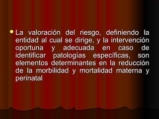  La valoración del riesgo, definiendo la
 entidad al cual se dirige, y la intervención
 oportuna y adecuada en caso de
 identificar patologías específicas, son
 elementos determinantes en la reducción
 de la morbilidad y mortalidad materna y
 perinatal
 
