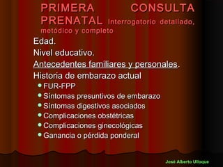 PRIMERA                   CONSULTA
 PRENATAL         Interrogatorio detallado,
 metódico y completo
Edad.
Nivel educativo.
Antecedentes familiares y personales .
Historia de embarazo actual
 FUR-FPP
 Síntomas presuntivos de embarazo
 Síntomas digestivos asociados
 Complicaciones obstétricas
 Complicaciones ginecológicas
 Ganancia o pérdida ponderal



                                     José Alberto Ulloque
 