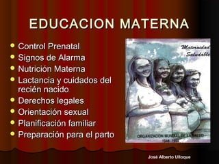 EDUCACION MATERNA
 Control Prenatal
 Signos de Alarma
 Nutrición Materna
 Lactancia y cuidados del
  recién nacido
 Derechos legales
 Orientación sexual
 Planificación familiar
 Preparación para el parto


                              José Alberto Ulloque
 