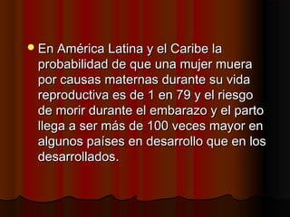  En América Latina y el Caribe la
 probabilidad de que una mujer muera
 por causas maternas durante su vida
 reproductiva es de 1 en 79 y el riesgo
 de morir durante el embarazo y el parto
 llega a ser más de 100 veces mayor en
 algunos países en desarrollo que en los
 desarrollados.
 