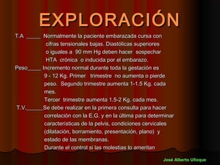 EXPLORACIÓN
T.A _____ Normalmente la paciente embarazada cursa con
            cifras tensionales bajas. Diastólicas superiores
            o iguales a 90 mm Hg deben hacer sospechar
            HTA crónica o inducida por el embarazo.
Peso_____ Incremento normal durante toda la gestación es
           9 - 12 Kg. Primer trimestre no aumenta o pierde
           peso. Segundo trimestre aumenta 1-1.5 Kg. cada
           mes.
           Tercer trimestre aumenta 1.5-2 Kg. cada mes.
T.V.______Se debe realizar en la primera consulta para hacer
           correlación con la E.G. y en la última para determinar
           características de la pelvis, condiciones cervicales
           (dilatación, borramiento, presentación, plano) y
           estado de las membranas.
           Durante el control si las molestias lo ameritan

                                                            José Alberto Ulloque
 