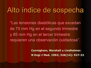 Alto índice de sospecha
“Las tensiones diastólicas que excedan
de 75 mm Hg en el segundo trimestre
y 85 mm Hg en el tercer trimestre
requieren una observación cuidadosa”.

           Cunnigham, Marshall y Lindheimer.
           N Engl J Med. 1992; 326(14): 927-32
 