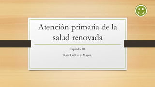 Atención primaria de la
salud renovada
Capitulo 10.
Raúl Gil Cal y Mayor.

 