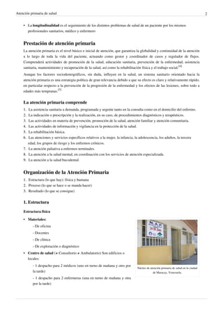 Atención primaria de salud 2
• La longitudinalidad es el seguimiento de los distintos problemas de salud de un paciente por los mismos
profesionales sanitarios, médico y enfermero
Prestación de atención primaria
La atención primaria es el nivel básico e inicial de atención, que garantiza la globalidad y continuidad de la atención
a lo largo de toda la vida del paciente, actuando como gestor y coordinador de casos y regulador de flujos.
Comprenderá actividades de promoción de la salud, educación sanitaria, prevención de la enfermedad, asistencia
sanitaria, mantenimiento y recuperación de la salud, así como la rehabilitación física y el trabajo social.
[4]
Aunque los factores sociodemográficos, sin duda, influyen en la salud, un sistema sanitario orientado hacia la
atención primaria es una estrategia política de gran relevancia debido a que su efecto es claro y relativamente rápido,
en particular respecto a la prevención de la progresión de la enfermedad y los efectos de las lesiones, sobre todo a
edades más tempranas.
[5]
La atención primaria comprende
1.1. La asistencia sanitaria a demanda, programada y urgente tanto en la consulta como en el domicilio del enfermo.
2.2. La indicación o prescripción y la realización, en su caso, de procedimientos diagnósticos y terapéuticos.
3.3. Las actividades en materia de prevención, promoción de la salud, atención familiar y atención comunitaria.
4.4. Las actividades de información y vigilancia en la protección de la salud.
5.5. La rehabilitación básica.
6.6. Las atenciones y servicios específicos relativos a la mujer, la infancia, la adolescencia, los adultos, la tercera
edad, los grupos de riesgo y los enfermos crónicos.
7.7. La atención paliativa a enfermos terminales.
8.8. La atención a la salud mental, en coordinación con los servicios de atención especializada.
9.9. La atención a la salud bucodental.
Organización de la Atención Primaria
1.1. Estructura (lo que hay): física y humana
2.2. Proceso (lo que se hace o se manda hacer)
3.3. Resultado (lo que se consigue)
1. Estructura
Estructura física
Núcleo de atención primaria de salud en la ciudad
de Maracay, Venezuela.
•• Materiales:
- De oficina
- Docentes
- De clínica
- De exploración o diagnóstico
• Centro de salud (≠ Consultorio ≠ Ambulatorio) Son edificios o
locales:
- 1 despacho para 2 médicos (uno en turno de mañana y otro por
la tarde)
- 1 despacho para 2 enfermeras (una en turno de mañana y otra
por la tarde)
 