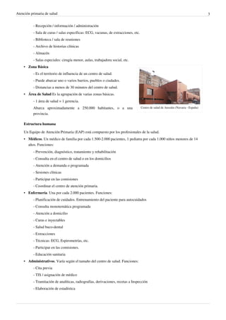 Atención primaria de salud 3
- Recepción / información / administración
- Sala de curas / salas específicas: ECG, vacunas, de extracciones, etc.
- Biblioteca / sala de reuniones
- Archivo de historias clínicas
- Almacén
- Salas especiales: cirugía menor, aulas, trabajadora social, etc.
Centro de salud de Ansoáin (Navarra - España)
•• Zona Básica
- Es el territorio de influencia de un centro de salud.
- Puede abarcar uno o varios barrios, pueblos o ciudades.
- Distancias a menos de 30 minutos del centro de salud.
• Área de Salud Es la agrupación de varias zonas básicas.
- 1 área de salud = 1 gerencia.
Abarca aproximadamente a 250.000 habitantes, o a una
provincia.
Estructura humana
Un Equipo de Atención Primaria (EAP) está compuesto por los profesionales de la salud.
• Médicos. Un médico de familia por cada 1.500-2.000 pacientes, 1 pediatra por cada 1.000 niños menores de 14
años. Funciones:
- Prevención, diagnóstico, tratamiento y rehabilitación
- Consulta en el centro de salud o en los domicilios
- Atención a demanda o programada
- Sesiones clínicas
- Participar en las comisiones
- Coordinar el centro de atención primaria.
• Enfermería. Una por cada 2.000 pacientes. Funciones:
- Planificación de cuidados. Entrenamiento del paciente para autocuidados
- Consulta monotemática programada
- Atención a domicilio
- Curas e inyectables
- Salud buco-dental
- Extracciones
- Técnicas: ECG, Espirometrías, etc.
- Participar en las comisiones.
- Educación sanitaria
• Administrativos. Varía según el tamaño del centro de salud. Funciones:
- Cita previa
- TIS / asignación de médico
- Tramitación de analíticas, radiografías, derivaciones, recetas a Inspección
- Elaboración de estadística
 