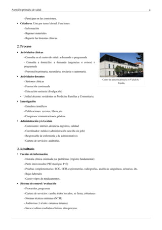 Atención primaria de salud 4
- Participar en las comisiones.
• Celadores. Uno por turno laboral. Funciones:
- Información
- Reponer materiales
- Repartir las historias clínicas.
2. Proceso
Centro de atención primaria en Valladolid -
España.
•• Actividades clínicas
- Consulta en el centro de salud: a demanda o programada
- Consulta a domicilio: a demanda (urgencias o avisos) o
programada
- Prevención primaria, secundaria, terciaria y cuaternaria.
•• Actividades docentes
- Sesiones clínicas
- Formación continuada
- Educación sanitaria (divulgación)
• Unidad docente: residentes en Medicina Familiar y Comunitaria.
•• Investigación
- Estudios científicos
- Publicaciones: revistas, libros, etc.
- Congresos: comunicaciones, pósters.
• Administración y/o Gestión
- Comisiones: interior, docencia, registros, calidad
- Coordinador: médico (administración sencilla sin jefe)
- Responsable de enfermería y de administrativos
- Cartera de servicios: auditorías.
3. Resultado
•• Fuentes de información
- Historia clínica orientada por problemas (registro fundamental)
- Parte interconsulta (PIC) (antiguo P10)
- Pruebas complementarias: ECG, ECO, espirometrías, radiografías, analíticas sanguíneas, urinarias, etc.
- Bajas laborales
- Gasto y tipos de medicamentos.
•• Sistema de control / evaluación
- Protocolos, programas
- Cartera de servicios: cambia todos los años, se firma, coberturas
- Normas técnicas mínimas (NTM)
- Auditorias (1 al año: externa e interna)
- No se evalúan resultados clínicos, sino proceso.
 