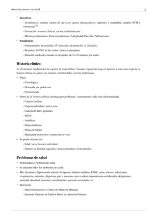 Atención primaria de salud 5
•• Incentivos
- Económicos: cumplir cartera de servicios (gastos farmacéuticos, suplentes y materiales; cumplir NTM y
coberturas)
[6]
- Formación: sesiones clínicas, cursos, unidad docente
- Méritos profesionales: Carrera profesional, Antigüedad, Docente, Publicaciones.
•• Estadísticas
- Frecuentación: en consulta (35 visitas/día) en domicilio (1 visita/día)
- Resuelve: 90-95% de las visitas (visitas ≠ pacientes)
- Duración media de consulta en despacho: de 5 a 10 minutos por visita.
Historia clínica
Es el elemento fundamental de registro de todo médico. Aunque el paciente tenga el derecho a tener una copia de su
historia clínica, los datos son siempre confidenciales (secreto profesional).
•• Tipos:
- Cronológica
- Orientada por problemas
- Protocolizada
• Partes de la "historia clínica orientada por problemas" (actualmente suele estar informatizada):
- Carpeta familiar
- Carpeta individual: azul o rosa
- Carpeta de datos generales
- SOAP
- Analíticas
- Hojas multiusos
- Hojas en blanco
- Hojas para protocolos o cartera de servicio
•• Se puede ordenar por:
- Edad / sexo: historia individual
- Número de historia específico: historia familiar o ficha familiar
Problemas de salud
• Enfermedad ≠ Problema de salud
• Se atienden todos los problemas de salud.
• Más frecuentes: hipertensión arterial, dislipemia, diabetes mellitus, EPOC, asma, artrosis, infecciones
(respiratorias, urinarias, digestivas, piel o mucosas, ojos u oídos), traumatismos no laborales, depresiones,
ansiedad, obesidad, insomnio, estreñimiento, pacientes terminales, etc.
•• Distorsión:
- Datos Hospitalarios ≠ Datos de Atención Primaria
- Encuesta Nacional de Salud ≠ Datos de Atención Primaria
 