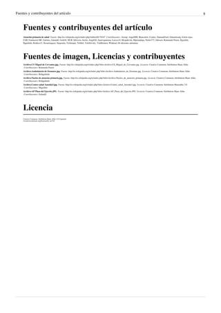 Fuentes y contribuyentes del artículo 8
Fuentes y contribuyentes del artículo
Atención primaria de salud  Fuente: http://es.wikipedia.org/w/index.php?oldid=68178347  Contribuyentes: Airunp, AngelHM, Blancafort, Cookie, DamianFinol, Eduardosalg, Estela rojas,
FAR, Fundacion MF, Gafotas, Galandil, GenOrl, HUB, Infovoro, Itortiz, JorgeGG, Juanvquintana, Luisxx24, Mcapdevila, Mpeinadopa, Netito777, Odisseo, Raimundo Pastor, Rgachile,
Rjgalindo, Rodtico21, Rosarinagazo, Sargonita, Technopat, Tirithel, Tortillovsky, VanKleinen, Wlahead, 68 ediciones anónimas
Fuentes de imagen, Licencias y contribuyentes
Archivo:CS Miguel de Cervantes.jpg  Fuente: http://es.wikipedia.org/w/index.php?title=Archivo:CS_Miguel_de_Cervantes.jpg  Licencia: Creative Commons Attribution-Share Alike
 Contribuyentes: Raimundo Pastor
Archivo:Ambulatorio de Ocumare.jpg  Fuente: http://es.wikipedia.org/w/index.php?title=Archivo:Ambulatorio_de_Ocumare.jpg  Licencia: Creative Commons Attribution-Share Alike
 Contribuyentes: Bobjgalindo
Archivo:Nucleo de atencion primaria.jpg  Fuente: http://es.wikipedia.org/w/index.php?title=Archivo:Nucleo_de_atencion_primaria.jpg  Licencia: Creative Commons Attribution-Share Alike
 Contribuyentes: Bobjgalindo
Archivo:Centro salud Ansoáin3.jpg  Fuente: http://es.wikipedia.org/w/index.php?title=Archivo:Centro_salud_Ansoáin3.jpg  Licencia: Creative Commons Attribution-Sharealike 3.0
 Contribuyentes: Miguillen
Archivo:AP Plaza del Ejercito.JPG  Fuente: http://es.wikipedia.org/w/index.php?title=Archivo:AP_Plaza_del_Ejercito.JPG  Licencia: Creative Commons Attribution-Share Alike
 Contribuyentes: Galandil
Licencia
Creative Commons Attribution-Share Alike 3.0 Unported
//creativecommons.org/licenses/by-sa/3.0/
 