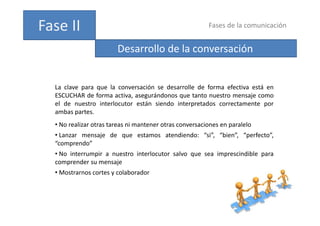 Fases de la comunicación
Fase II
Desarrollo de la conversación
La clave para que la conversación se desarrolle de forma efectiva está en
La clave para que la conversación se desarrolle de forma efectiva está en
ESCUCHAR de forma activa, asegurándonos que tanto nuestro mensaje como
el de nuestro interlocutor están siendo interpretados correctamente por
ambas partes
ambas partes.
• No realizar otras tareas ni mantener otras conversaciones en paralelo
• Lanzar mensaje de que estamos atendiendo: “si”, “bien”, “perfecto”,
“comprendo”
• No interrumpir a nuestro interlocutor salvo que sea imprescindible para
comprender su mensaje
p j
• Mostrarnos cortes y colaborador
 