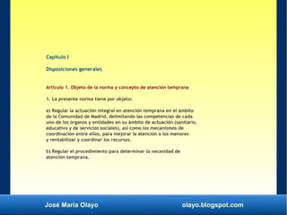 José María Olayo olayo.blogspot.com
Capítulo I
Disposiciones generales
Artículo 1. Objeto de la norma y concepto de atención temprana
1. La presente norma tiene por objeto:
a) Regular la actuación integral en atención temprana en el ámbito
de la Comunidad de Madrid, delimitando las competencias de cada
uno de los órganos y entidades en su ámbito de actuación (sanitario,
educativo y de servicios sociales), así como los mecanismos de
coordinación entre ellos, para mejorar la atención a los menores
y rentabilizar y coordinar los recursos.
b) Regular el procedimiento para determinar la necesidad de
atención temprana.
 
