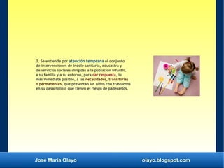 José María Olayo olayo.blogspot.com
2. Se entiende por atención temprana el conjunto
de intervenciones de índole sanitaria, educativa y
de servicios sociales dirigidas a la población infantil,
a su familia y a su entorno, para dar respuesta, lo
más inmediata posible, a las necesidades, transitorias
o permanentes, que presentan los niños con trastornos
en su desarrollo o que tienen el riesgo de padecerlos.
 
