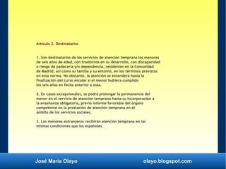 José María Olayo olayo.blogspot.com
Artículo 2. Destinatarios
1. Son destinatarios de los servicios de atención temprana los menores
de seis años de edad, con trastornos en su desarrollo, con discapacidad
o riesgo de padecerla y/o dependencia, residentes en la Comunidad
de Madrid, así como su familia y su entorno, en los términos previstos
en esta norma. No obstante, la atención se extenderá hasta la
finalización del curso escolar si el menor hubiera cumplido
los seis años en fecha anterior a esta.
2. En casos excepcionales, se podrá prolongar la permanencia del
menor en el servicio de atención temprana hasta su incorporación a
la enseñanza obligatoria, previo informe favorable del órgano
competente en la prestación de atención temprana en el
ámbito de los servicios sociales.
3. Los menores extranjeros recibirán atención temprana en las
mismas condiciones que los españoles.
 