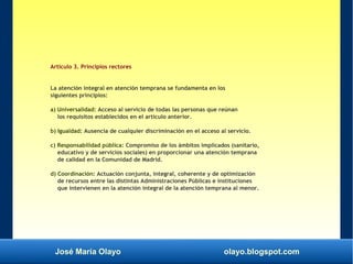 José María Olayo olayo.blogspot.com
Artículo 3. Principios rectores
La atención integral en atención temprana se fundamenta en los
siguientes principios:
a) Universalidad: Acceso al servicio de todas las personas que reúnan
los requisitos establecidos en el artículo anterior.
b) Igualdad: Ausencia de cualquier discriminación en el acceso al servicio.
c) Responsabilidad pública: Compromiso de los ámbitos implicados (sanitario,
educativo y de servicios sociales) en proporcionar una atención temprana
de calidad en la Comunidad de Madrid.
d) Coordinación: Actuación conjunta, integral, coherente y de optimización
de recursos entre las distintas Administraciones Públicas e instituciones
que intervienen en la atención integral de la atención temprana al menor.
 