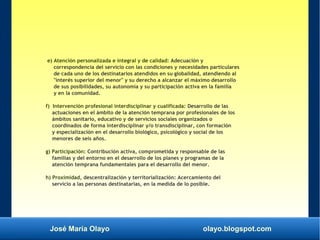 José María Olayo olayo.blogspot.com
e) Atención personalizada e integral y de calidad: Adecuación y
correspondencia del servicio con las condiciones y necesidades particulares
de cada uno de los destinatarios atendidos en su globalidad, atendiendo al
"interés superior del menor" y su derecho a alcanzar el máximo desarrollo
de sus posibilidades, su autonomía y su participación activa en la familia
y en la comunidad.
f) Intervención profesional interdisciplinar y cualificada: Desarrollo de las
actuaciones en el ámbito de la atención temprana por profesionales de los
ámbitos sanitario, educativo y de servicios sociales organizados o
coordinados de forma interdisciplinar y/o transdisciplinar, con formación
y especialización en el desarrollo biológico, psicológico y social de los
menores de seis años.
g) Participación: Contribución activa, comprometida y responsable de las
familias y del entorno en el desarrollo de los planes y programas de la
atención temprana fundamentales para el desarrollo del menor.
h) Proximidad, descentralización y territorialización: Acercamiento del
servicio a las personas destinatarias, en la medida de lo posible.
 