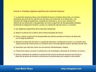 José María Olayo olayo.blogspot.com
Artículo 4. Finalidad y objetivos específicos de la atención temprana
1. La atención temprana tiene como finalidad favorecer el óptimo desarrollo y la máxima
autonomía personal de los menores de seis años con trastornos en su desarrollo, o en
situación de riesgo de padecerlos, tratando de minimizar y, en su caso, eliminar los
efectos de una alteración o discapacidad, así como la aparición de discapacidades añadidas
facilitando la integración familiar y social y la calidad de vida del menor y su familia.
2. Son objetivos específicos de la atención temprana:
a) Reducir los efectos de un déficit sobre el desarrollo global del menor.
b) Evitar o reducir la aparición de discapacidades secundarias asociadas al trastorno de desarrollo
y/o al riesgo de padecerlo.
c) Optimizar el desarrollo del menor y su grado de autonomía, considerando al menor y a su familia como
sujetos activos de la intervención y a la familia como el principal agente impulsor del desarrollo del niño.
d) Garantizar que cada niño cuente con una atención individualizada e integral.
e) Proporcionar apoyo y procurar la satisfacción a las necesidades y demandas de la familia y el entorno.
f) Alcanzar estándares de calidad en la prestación del servicio de atención temprana que incluya el
desarrollo de planes de formación continua para los profesionales que trabajen en este ámbito.
 