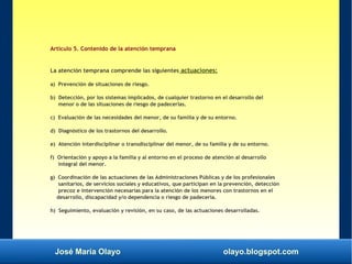 José María Olayo olayo.blogspot.com
Artículo 5. Contenido de la atención temprana
La atención temprana comprende las siguientes actuaciones:
a) Prevención de situaciones de riesgo.
b) Detección, por los sistemas implicados, de cualquier trastorno en el desarrollo del
menor o de las situaciones de riesgo de padecerlas.
c) Evaluación de las necesidades del menor, de su familia y de su entorno.
d) Diagnóstico de los trastornos del desarrollo.
e) Atención interdisciplinar o transdisciplinar del menor, de su familia y de su entorno.
f) Orientación y apoyo a la familia y al entorno en el proceso de atención al desarrollo
integral del menor.
g) Coordinación de las actuaciones de las Administraciones Públicas y de los profesionales
sanitarios, de servicios sociales y educativos, que participan en la prevención, detección
precoz e intervención necesarias para la atención de los menores con trastornos en el
desarrollo, discapacidad y/o dependencia o riesgo de padecerla.
h) Seguimiento, evaluación y revisión, en su caso, de las actuaciones desarrolladas.
 