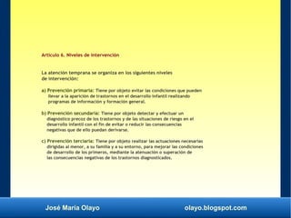 José María Olayo olayo.blogspot.com
Artículo 6. Niveles de intervención
La atención temprana se organiza en los siguientes niveles
de intervención:
a) Prevención primaria: Tiene por objeto evitar las condiciones que pueden
llevar a la aparición de trastornos en el desarrollo infantil realizando
programas de información y formación general.
b) Prevención secundaria: Tiene por objeto detectar y efectuar un
diagnóstico precoz de los trastornos y de las situaciones de riesgo en el
desarrollo infantil con el fin de evitar o reducir las consecuencias
negativas que de ello puedan derivarse.
c) Prevención terciaria: Tiene por objeto realizar las actuaciones necesarias
dirigidas al menor, a su familia y a su entorno, para mejorar las condiciones
de desarrollo de los primeros, mediante la atenuación o superación de
las consecuencias negativas de los trastornos diagnosticados.
 