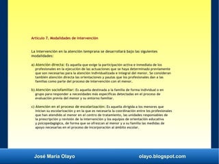 José María Olayo olayo.blogspot.com
Artículo 7. Modalidades de intervención
La intervención en la atención temprana se desarrollará bajo las siguientes
modalidades:
a) Atención directa: Es aquella que exige la participación activa e inmediata de los
profesionales en la ejecución de las actuaciones que se haya determinado previamente
que son necesarias para la atención individualizada e integral del menor. Se consideran
también atención directa las orientaciones y pautas que los profesionales dan a las
familias como parte del proceso de intervención con el menor.
b) Atención sociofamiliar: Es aquella destinada a la familia de forma individual o en
grupo para responder a necesidades más específicas detectadas en el proceso de
evaluación previa del menor y su entorno familiar.
c) Atención en el proceso de escolarización: Es aquella dirigida a los menores que
inician su escolarización y en la que es necesaria la coordinación entre los profesionales
que han atendido al menor en el centro de tratamiento, las unidades responsables de
la prescripción y revisión de la intervención y los equipos de orientación educativa
y psicopedagógica, de forma que se ofrezcan al menor y a su familia las medidas de
apoyo necesarias en el proceso de incorporación al ámbito escolar.
 