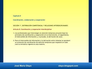 José María Olayo olayo.blogspot.com
Capítulo II
Coordinación, colaboración y cooperación
SECCIÓN 1ª. DISTRIBUCIÓN COMPETENCIAL Y RELACIONES INTERDISCIPLINARES
Artículo 8. Coordinación y cooperación interdisciplinar
1. Los profesionales que intervengan en atención temprana actuarán bajo los
principios de coordinación y cooperación en la intervención, el seguimiento,
el intercambio de información y, si procede, la derivación de casos.
2. Para el intercambio de información y la derivación entre sistemas se aprobará
un protocolo de coordinación de atención temprana que respetará en todo
caso la normativa vigente en esta materia.
 