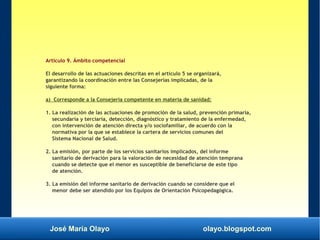 José María Olayo olayo.blogspot.com
Artículo 9. Ámbito competencial
El desarrollo de las actuaciones descritas en el artículo 5 se organizará,
garantizando la coordinación entre las Consejerías implicadas, de la
siguiente forma:
a) Corresponde a la Consejería competente en materia de sanidad:
1. La realización de las actuaciones de promoción de la salud, prevención primaria,
secundaria y terciaria, detección, diagnóstico y tratamiento de la enfermedad,
con intervención de atención directa y/o sociofamiliar, de acuerdo con la
normativa por la que se establece la cartera de servicios comunes del
Sistema Nacional de Salud.
2. La emisión, por parte de los servicios sanitarios implicados, del informe
sanitario de derivación para la valoración de necesidad de atención temprana
cuando se detecte que el menor es susceptible de beneficiarse de este tipo
de atención.
3. La emisión del informe sanitario de derivación cuando se considere que el
menor debe ser atendido por los Equipos de Orientación Psicopedagógica.
 