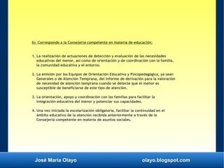 José María Olayo olayo.blogspot.com
b) Corresponde a la Consejería competente en materia de educación:
1. La realización de actuaciones de detección y evaluación de las necesidades
educativas del menor, así como de orientación y de coordinación con la familia,
la comunidad educativa y el entorno.
2. La emisión por los Equipos de Orientación Educativa y Psicopedagógica, ya sean
Generales o de Atención Temprana, del informe de derivación para la valoración
de necesidad de atención temprana cuando se detecte que el menor es
susceptible de beneficiarse de este tipo de atención.
3. La orientación, apoyo y coordinación con las familias para facilitar la
integración educativa del menor y potenciar sus capacidades.
4. Una vez iniciada la escolarización obligatoria, facilitar la continuidad en el
ámbito educativo de la atención recibida anteriormente a través de la
Consejería competente en materia de asuntos sociales.
 