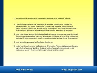 José María Olayo olayo.blogspot.com
c) Corresponde a la Consejería competente en materia de servicios sociales:
1. La emisión del dictamen de necesidad de atención temprana en función de
las necesidades del menor en aquellos casos en que proceda, siempre que el
menor no tenga reconocida la situación de dependencia y un Programa Individual
de Atención (PIA) que ya le haya permitido a acceder a ese tipo de atención.
2. La prestación de la atención individualizada e integral al menor, de acuerdo con el
dictamen de necesidad de atención temprana o el PIA que se haya determinado por
parte del órgano competente en el reconocimiento de la situación de dependencia.
3. La orientación y apoyo a las familias y al entorno.
4. La derivación del menor a los Equipos de Orientación Psicopedagógica cuando vaya
a producirse la escolarización a fin de garantizar la complementariedad en las
medidas de apoyo y favorecer la incorporación al ámbito escolar.
 