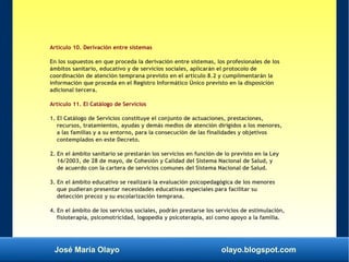 José María Olayo olayo.blogspot.com
Artículo 10. Derivación entre sistemas
En los supuestos en que proceda la derivación entre sistemas, los profesionales de los
ámbitos sanitario, educativo y de servicios sociales, aplicarán el protocolo de
coordinación de atención temprana previsto en el artículo 8.2 y cumplimentarán la
información que proceda en el Registro Informático Único previsto en la disposición
adicional tercera.
Artículo 11. El Catálogo de Servicios
1. El Catálogo de Servicios constituye el conjunto de actuaciones, prestaciones,
recursos, tratamientos, ayudas y demás medios de atención dirigidos a los menores,
a las familias y a su entorno, para la consecución de las finalidades y objetivos
contemplados en este Decreto.
2. En el ámbito sanitario se prestarán los servicios en función de lo previsto en la Ley
16/2003, de 28 de mayo, de Cohesión y Calidad del Sistema Nacional de Salud, y
de acuerdo con la cartera de servicios comunes del Sistema Nacional de Salud.
3. En el ámbito educativo se realizará la evaluación psicopedagógica de los menores
que pudieran presentar necesidades educativas especiales para facilitar su
detección precoz y su escolarización temprana.
4. En el ámbito de los servicios sociales, podrán prestarse los servicios de estimulación,
fisioterapia, psicomotricidad, logopedia y psicoterapia, así como apoyo a la familia.
 