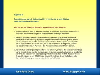 José María Olayo olayo.blogspot.com
Capítulo III
Procedimiento para la determinación y revisión de la necesidad de
atención temprana del menor
Artículo 16. Inicio del procedimiento y presentación de la solicitud
1. El procedimiento para la determinación de la necesidad de atención temprana se
iniciará a instancia de los padres o del representante legal del menor.
2. Las solicitud se formalizará en el modelo normalizado que se determine en la
normativa de desarrollo y se presentará preferentemente en el Registro General
de la Consejería de Asuntos Sociales o en cualquiera de los lugares contemplados
en el artículo 38 de la Ley 30/1992, de 26 de noviembre, de Régimen Jurídico
de las Administraciones Públicas y del Procedimiento Administrativo Común.
3. La solicitud también podrá presentarse por Internet, a través del Registro Telemático
de la Consejería de Asuntos Sociales, para lo que es necesario disponer de uno de los
certificados electrónicos reconocidos por la Comunidad de Madrid, de acuerdo con
lo establecido en la Ley 11/2007, de Acceso Electrónico de los Ciudadanos a los
Servicios Públicos, y normativa autonómica aplicable.Art
 